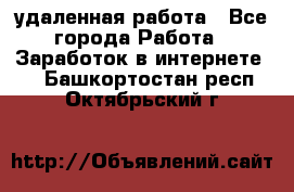 удаленная работа - Все города Работа » Заработок в интернете   . Башкортостан респ.,Октябрьский г.